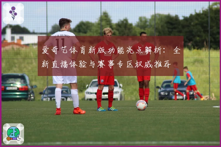 爱奇艺体育新版功能亮点解析:全新直播体验与赛事专区权威推荐