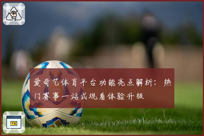 爱奇艺体育平台功能亮点解析：热门赛事一站式观看体验升级