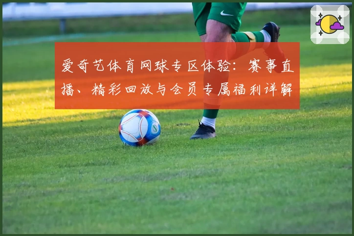 爱奇艺体育网球专区体验：赛事直播、精彩回放与会员专属福利详解