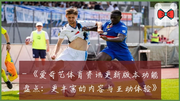 - 《爱奇艺体育资讯更新版本功能盘点：更丰富的内容与互动体验》