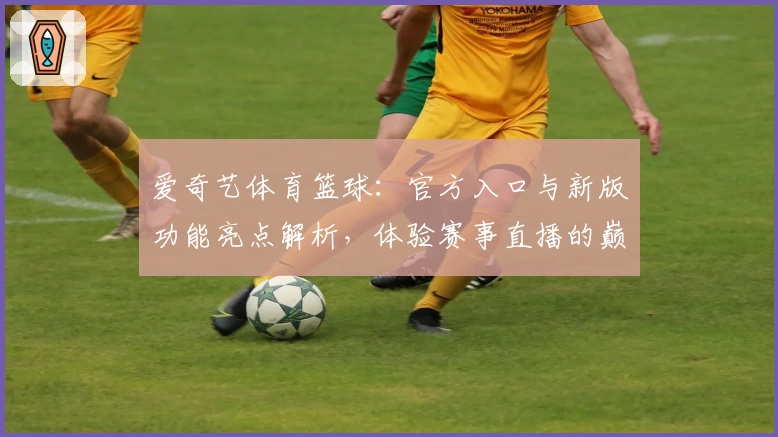 爱奇艺体育篮球：官方入口与新版功能亮点解析，体验赛事直播的巅峰魅力