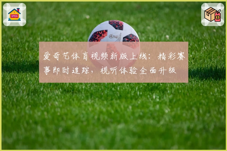 爱奇艺体育视频新版上线：精彩赛事即时追踪，视听体验全面升级