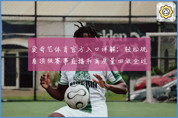 爱奇艺体育官方入口详解：轻松观看顶级赛事直播和高质量回放全过程