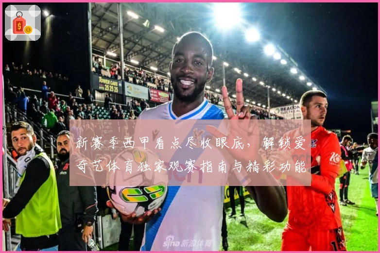 新赛季西甲看点尽收眼底，解锁爱奇艺体育独家观赛指南与精彩功能解析