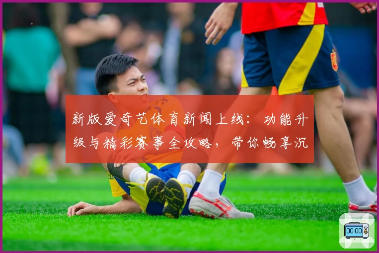 新版爱奇艺体育新闻上线：功能升级与精彩赛事全攻略，带你畅享沉浸式观赛体验