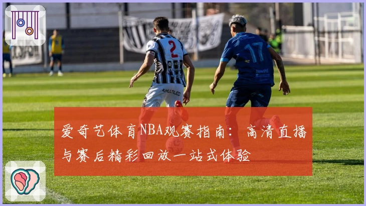 爱奇艺体育NBA观赛指南:高清直播与赛后精彩回放一站式体验