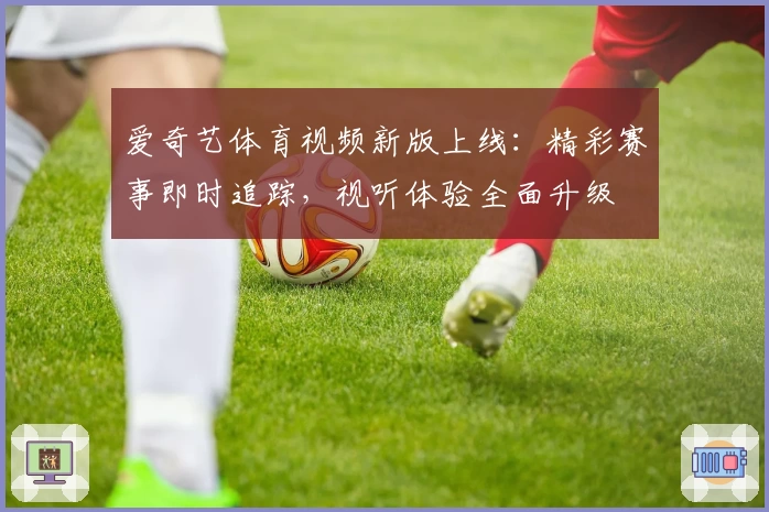 爱奇艺体育视频新版上线：精彩赛事即时追踪，视听体验全面升级
