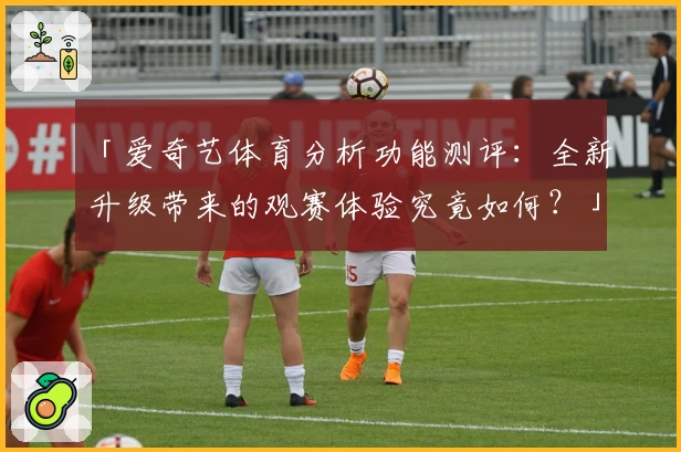 「爱奇艺体育分析功能测评:全新升级带来的观赛体验究竟如何?」