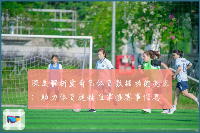 深度解析爱奇艺体育数据功能亮点：助力体育迷精准掌握赛事信息