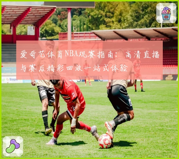爱奇艺体育NBA观赛指南：高清直播与赛后精彩回放一站式体验