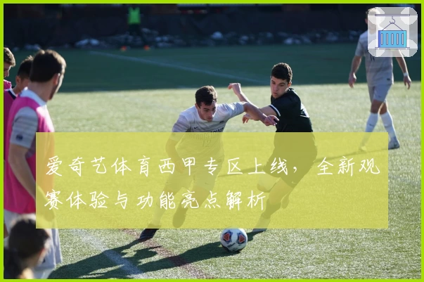 爱奇艺体育西甲专区上线，全新观赛体验与功能亮点解析