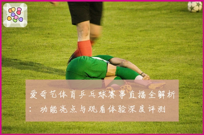 爱奇艺体育乒乓球赛事直播全解析：功能亮点与观看体验深度评测