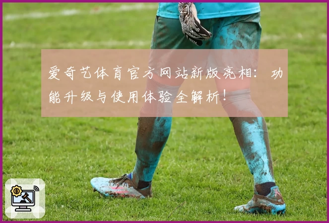 爱奇艺体育官方网站新版亮相：功能升级与使用体验全解析！