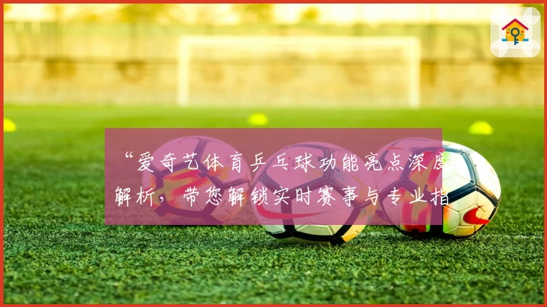 “爱奇艺体育乒乓球功能亮点深度解析，带您解锁实时赛事与专业指导”