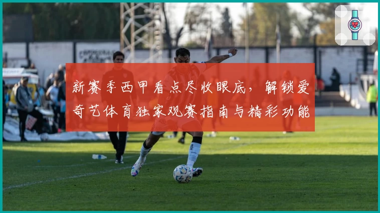 新赛季西甲看点尽收眼底，解锁爱奇艺体育独家观赛指南与精彩功能解析