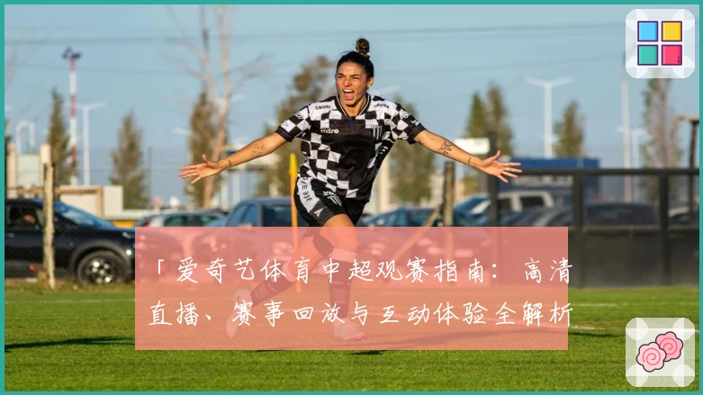 「爱奇艺体育中超观赛指南：高清直播、赛事回放与互动体验全解析」
