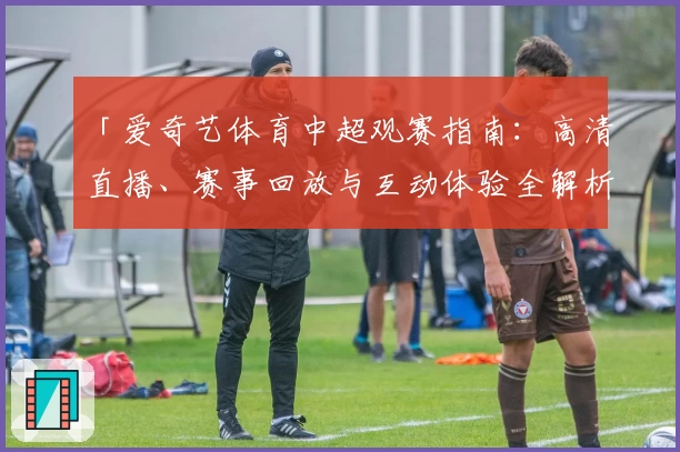 「爱奇艺体育中超观赛指南：高清直播、赛事回放与互动体验全解析」