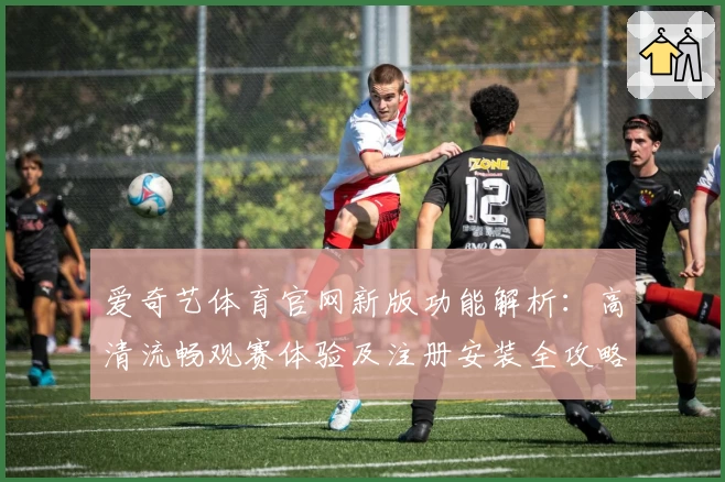 爱奇艺体育官网新版功能解析:高清流畅观赛体验及注册安装全攻略