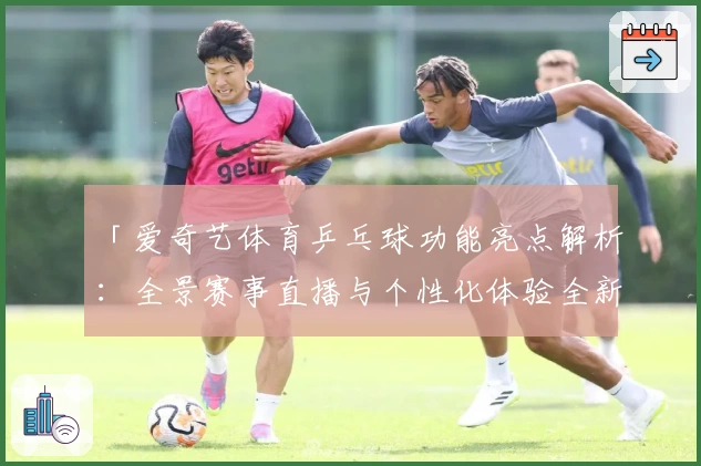 「爱奇艺体育乒乓球功能亮点解析:全景赛事直播与个性化体验全新升级」